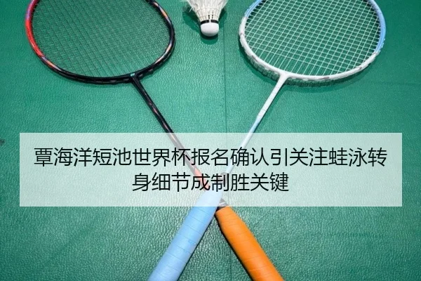覃海洋短池世界杯报名确认引关注蛙泳转身细节成制胜关键