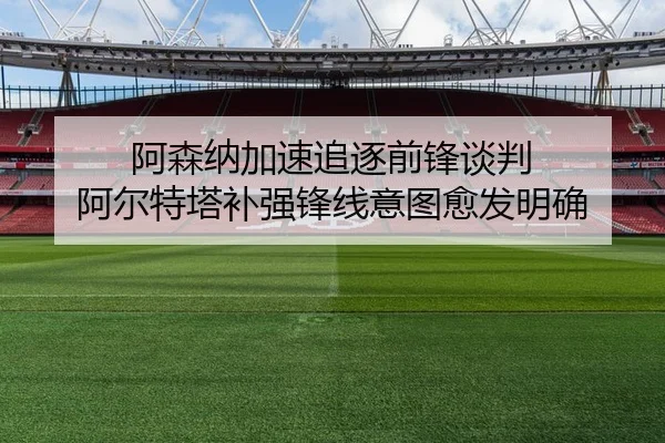 阿森纳加速追逐前锋谈判 阿尔特塔补强锋线意图愈发明确