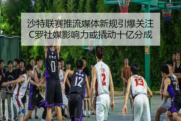 沙特联赛推流媒体新规引爆关注 C罗社媒影响力或撬动十亿分成